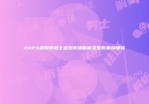 2025邵阳市男士祛斑市场解析及整形机构推荐