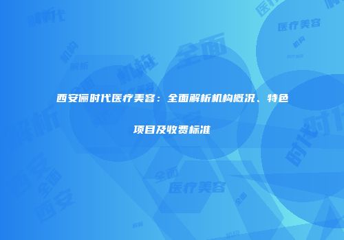 西安俪时代医疗美容：全面解析机构概况、特色项目及收费标准