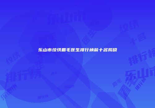乐山市纹绣眉毛医生排行榜前十名揭晓
