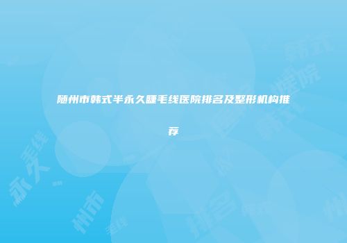 随州市韩式半永久睫毛线医院排名及整形机构推荐