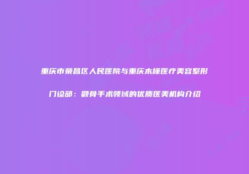 重庆市荣昌区人民医院与重庆木槿医疗美容整形门诊部：颧骨手术领域的优质医美机构介绍