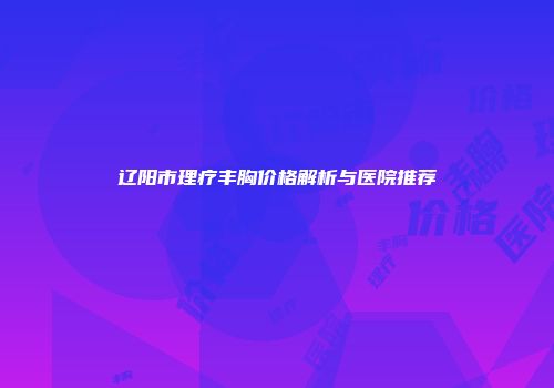 辽阳市理疗丰胸价格解析与医院推荐