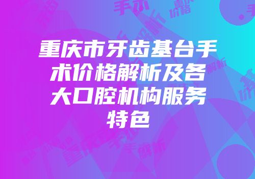 重庆市牙齿基台手术价格解析及各大口腔机构服务特色