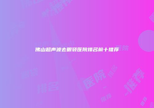 佛山超声波去眼袋医院排名前十推荐