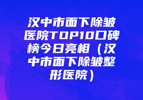 汉中市面下除皱医院TOP10口碑榜今日亮相（汉中市面下除皱整形医院）