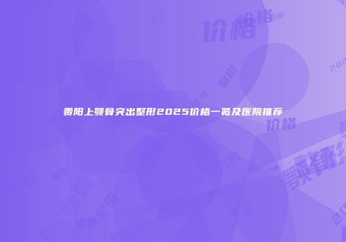 贵阳上颚骨突出整形2025价格一览及医院推荐
