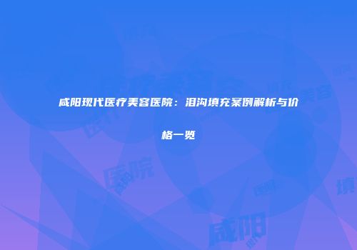 咸阳现代医疗美容医院：泪沟填充案例解析与价格一览