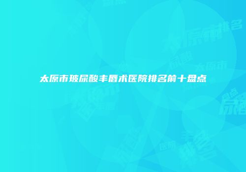 太原市玻尿酸丰唇术医院排名前十盘点