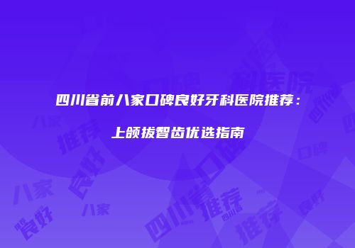 四川省前八家口碑良好牙科医院推荐：上颌拔智齿优选指南