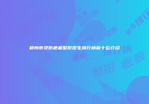 郑州市烫伤疤痕整形医生排行榜前十位介绍