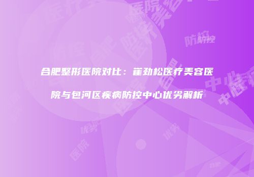 合肥整形医院对比：崔劲松医疗美容医院与包河区疾病防控中心优劣解析