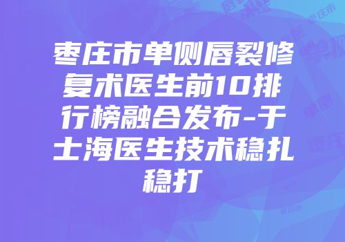 枣庄市单侧唇裂修复术医生前10排行榜融合发布-于士海医生技术稳扎稳打