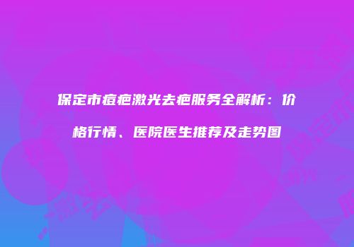 保定市痘疤激光去疤服务全解析：价格行情、医院医生推荐及走势图