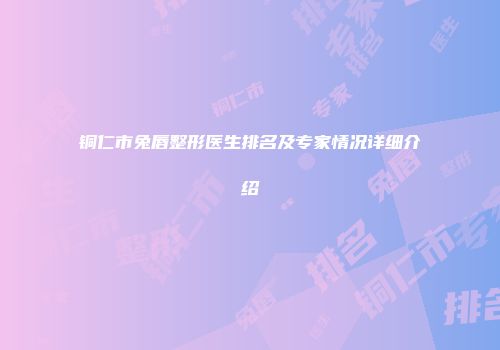 铜仁市兔唇整形医生排名及专家情况详细介绍
