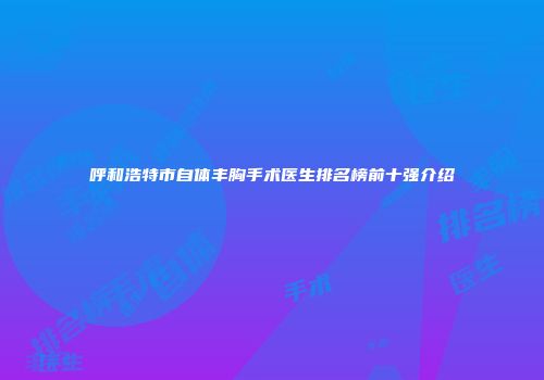 呼和浩特市自体丰胸手术医生排名榜前十强介绍