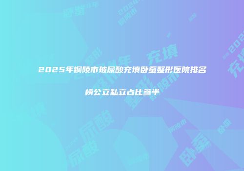2025年铜陵市玻尿酸充填卧蚕整形医院排名榜公立私立占比参半
