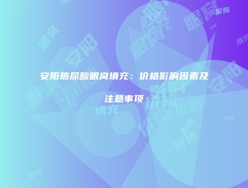 安阳玻尿酸眼窝填充：价格影响因素及注意事项
