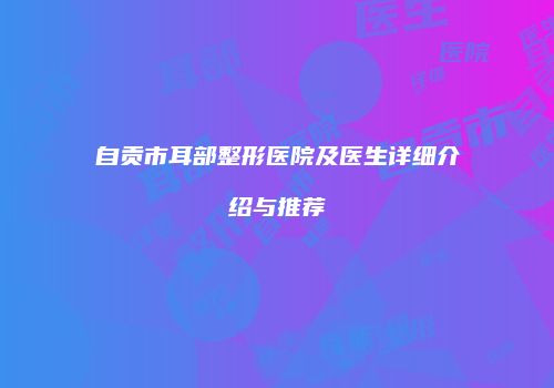 自贡市耳部整形医院及医生详细介绍与推荐