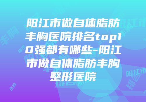 阳江市做自体脂肪丰胸医院排名top10强都有哪些-阳江市做自体脂肪丰胸整形医院