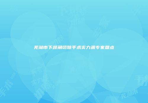 芜湖市下颌角切除手术实力派专家盘点