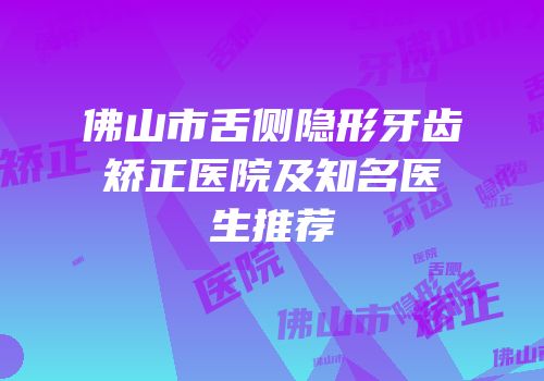 佛山市舌侧隐形牙齿矫正医院及知名医生推荐