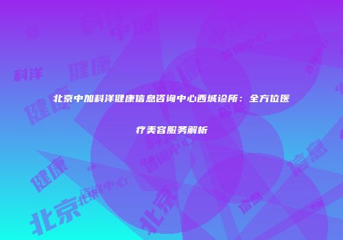 北京中加科洋健康信息咨询中心西城诊所：全方位医疗美容服务解析