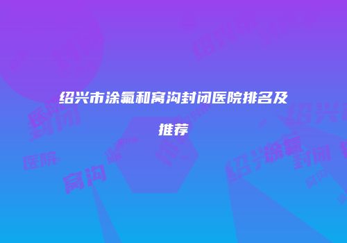 绍兴市涂氟和窝沟封闭医院排名及推荐