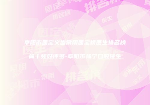 阜阳市固定义齿常用固定桥医生排名榜前十强好评多-阜阳市杨宁口腔医生