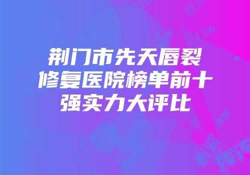 荆门市先天唇裂修复医院榜单前十强实力大评比