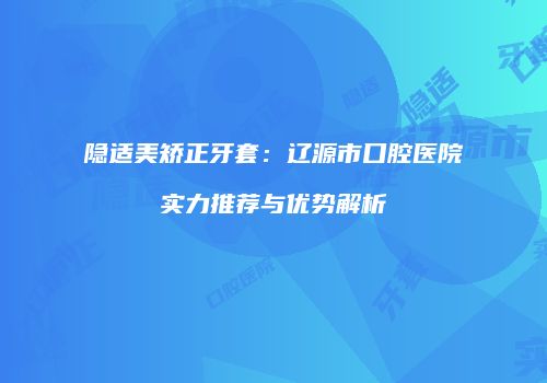 隐适美矫正牙套：辽源市口腔医院实力推荐与优势解析