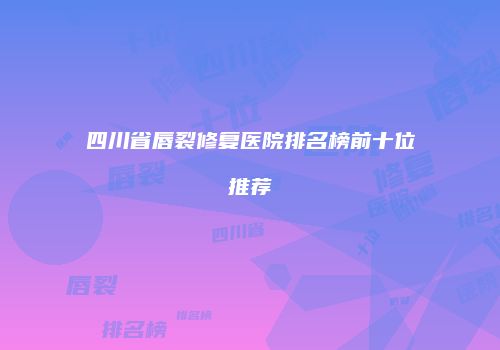 四川省唇裂修复医院排名榜前十位推荐