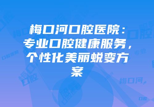 梅口河口腔医院：专业口腔健康服务，个性化美丽蜕变方案