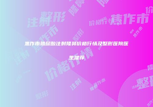 焦作市玻尿酸注射隆鼻价格行情及整形医院医生推荐