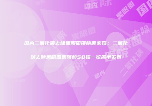国内二氧化碳去除黑眼圈医院哪家强：二氧化碳去除黑眼圈医院前50强一览名单发布