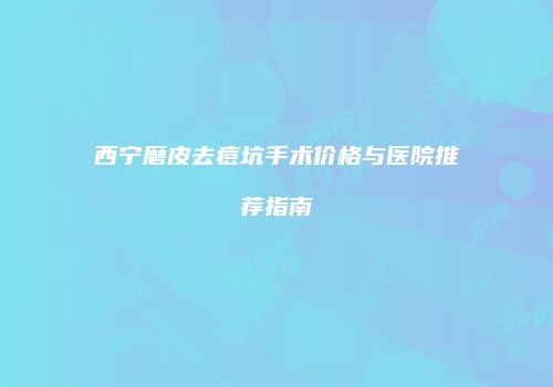 西宁磨皮去痘坑手术价格与医院推荐指南