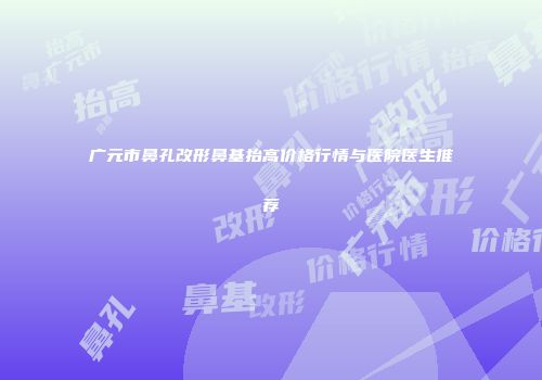 广元市鼻孔改形鼻基抬高价格行情与医院医生推荐