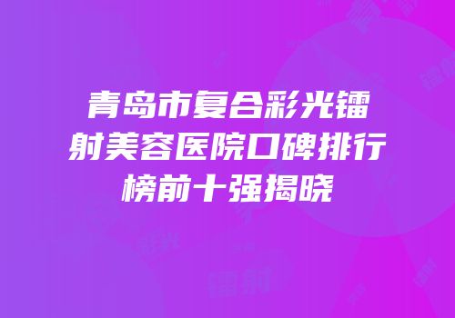 青岛市复合彩光镭射美容医院口碑排行榜前十强揭晓