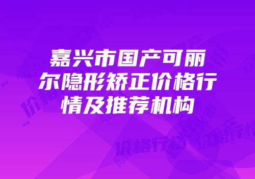 嘉兴市国产可丽尔隐形矫正价格行情及推荐机构