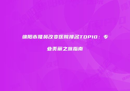 绵阳市隆鼻改变医院排名TOP10：专业美丽之旅指南
