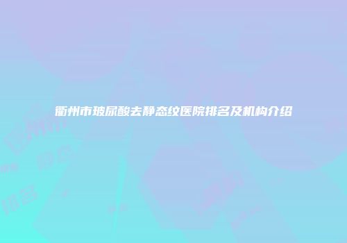 衢州市玻尿酸去静态纹医院排名及机构介绍