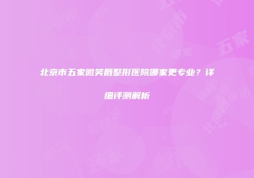 北京市五家微笑唇整形医院哪家更专业？详细评测解析