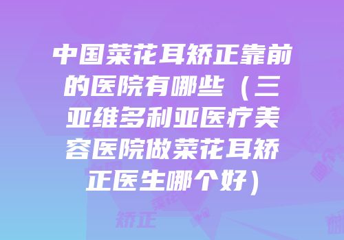 中国菜花耳矫正靠前的医院有哪些（三亚维多利亚医疗美容医院做菜花耳矫正医生哪个好）