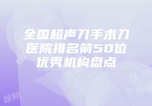 全国超声刀手术刀医院排名前50位优秀机构盘点
