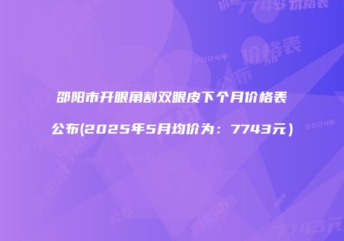 邵阳市开眼角割双眼皮下个月价格表公布(2025年5月均价为：7743元）