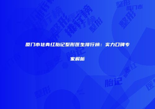 厦门市祛青红胎记整形医生排行榜：实力口碑专家解析