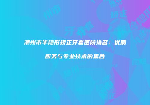 潮州市半隐形矫正牙套医院排名：优质服务与专业技术的集合