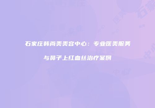 石家庄韩尚美美容中心：专业医美服务与鼻子上红血丝治疗案例