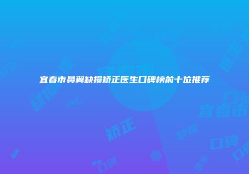 宜春市鼻翼缺损矫正医生口碑榜前十位推荐