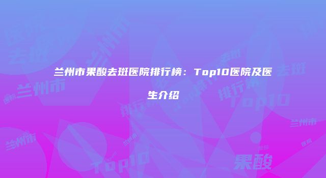 兰州市果酸去斑医院排行榜：Top10医院及医生介绍