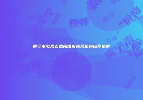 南宁市激光去鱼尾纹价格及机构推荐指南